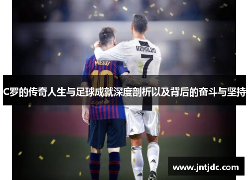 C罗的传奇人生与足球成就深度剖析以及背后的奋斗与坚持