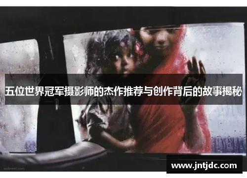 五位世界冠军摄影师的杰作推荐与创作背后的故事揭秘