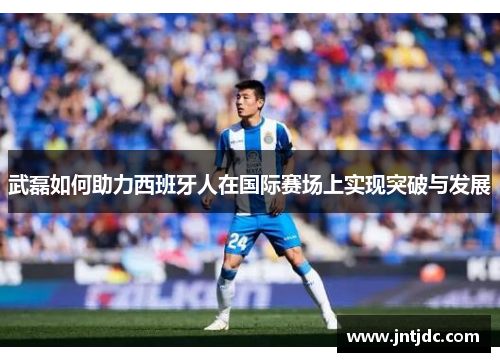 武磊如何助力西班牙人在国际赛场上实现突破与发展