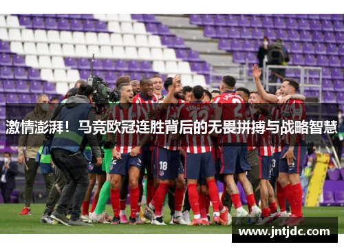 激情澎湃！马竞欧冠连胜背后的无畏拼搏与战略智慧