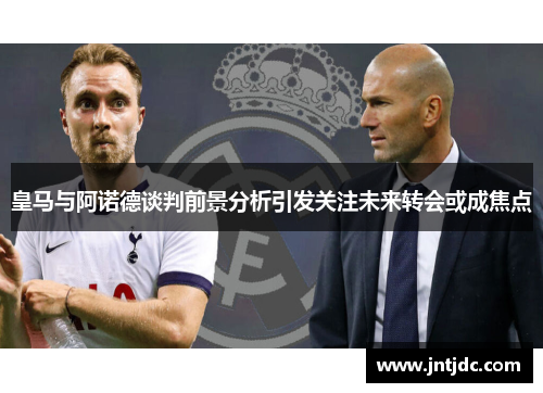 皇马与阿诺德谈判前景分析引发关注未来转会或成焦点