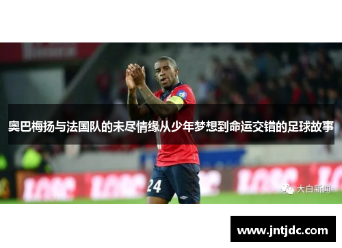 奥巴梅扬与法国队的未尽情缘从少年梦想到命运交错的足球故事