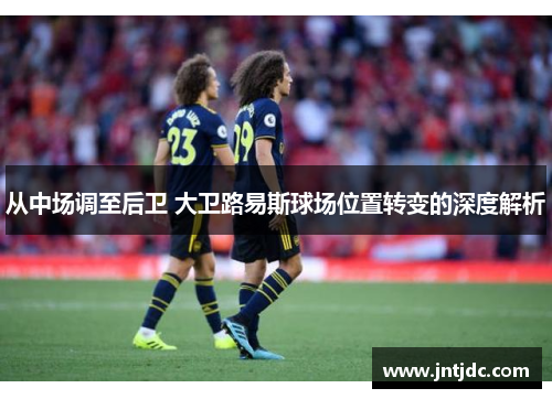 从中场调至后卫 大卫路易斯球场位置转变的深度解析 从中场调至后卫 大卫路易斯球场位置转变的深度解析