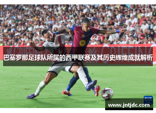 巴塞罗那足球队所属的西甲联赛及其历史辉煌成就解析